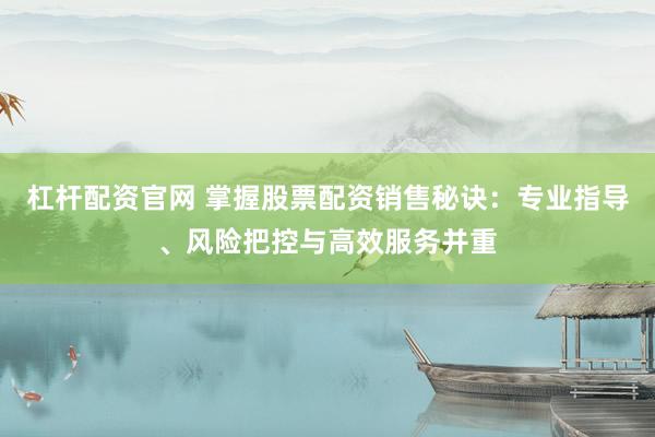 杠杆配资官网 掌握股票配资销售秘诀：专业指导、风险把控与高效服务并重