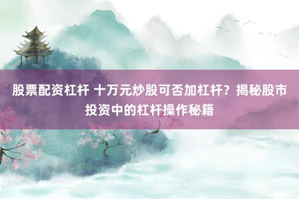 股票配资杠杆 十万元炒股可否加杠杆？揭秘股市投资中的杠杆操作秘籍