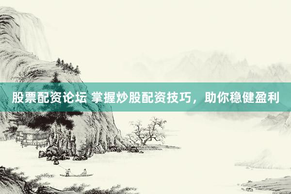 股票配资论坛 掌握炒股配资技巧，助你稳健盈利