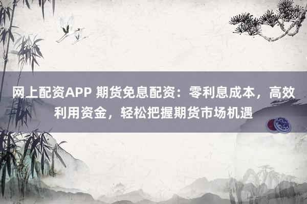 网上配资APP 期货免息配资：零利息成本，高效利用资金，轻松把握期货市场机遇