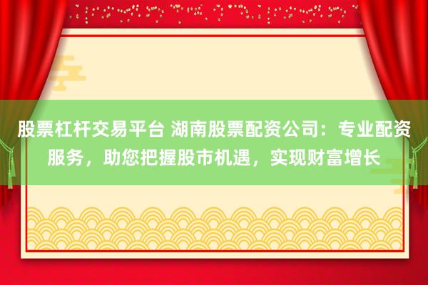 股票杠杆交易平台 湖南股票配资公司：专业配资服务，助您把握股市机遇，实现财富增长