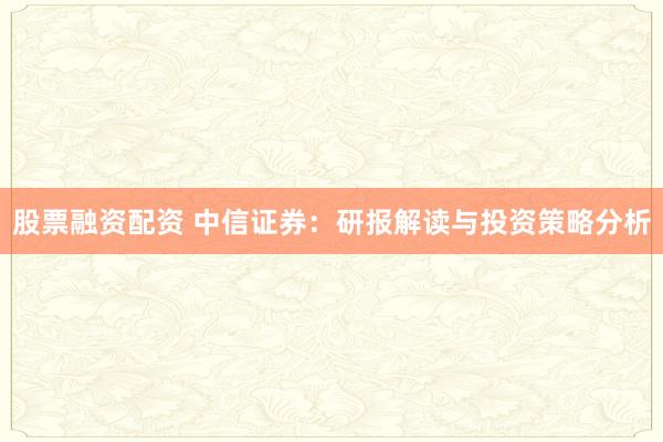 股票融资配资 中信证券：研报解读与投资策略分析