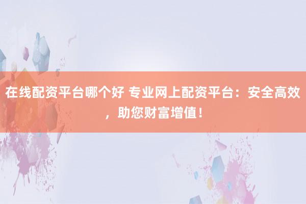 在线配资平台哪个好 专业网上配资平台：安全高效，助您财富增值！
