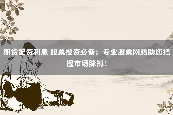 期货配资利息 股票投资必备：专业股票网站助您把握市场脉搏！