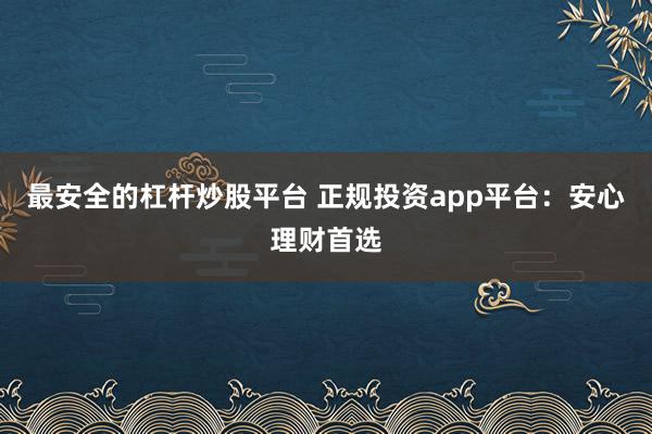 最安全的杠杆炒股平台 正规投资app平台：安心理财首选