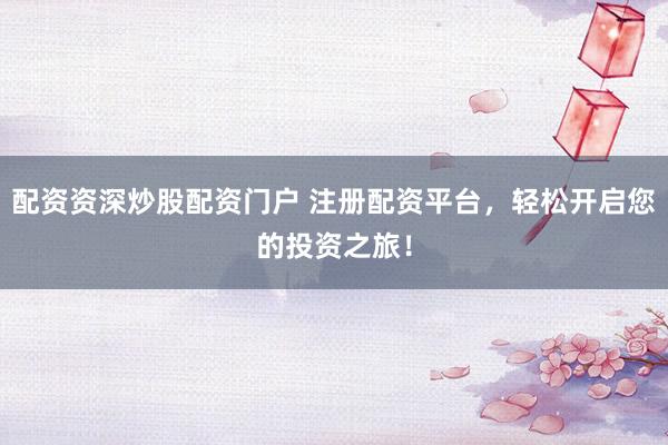 配资资深炒股配资门户 注册配资平台，轻松开启您的投资之旅！