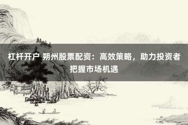 杠杆开户 朔州股票配资：高效策略，助力投资者把握市场机遇