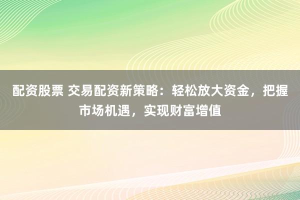 配资股票 交易配资新策略：轻松放大资金，把握市场机遇，实现财富增值