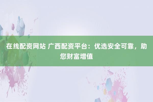 在线配资网站 广西配资平台：优选安全可靠，助您财富增值