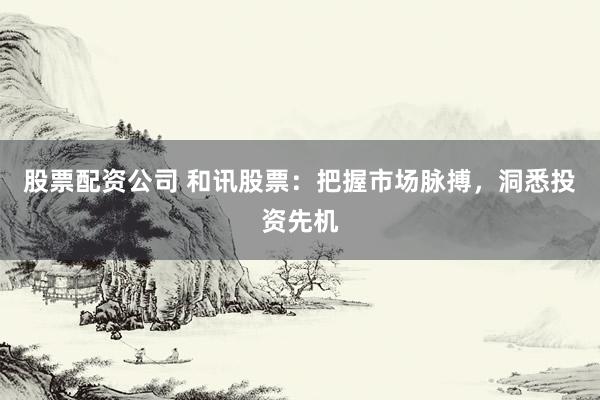 股票配资公司 和讯股票：把握市场脉搏，洞悉投资先机