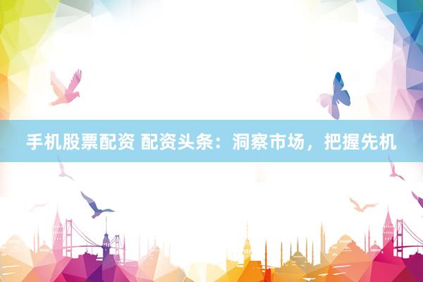手机股票配资 配资头条：洞察市场，把握先机