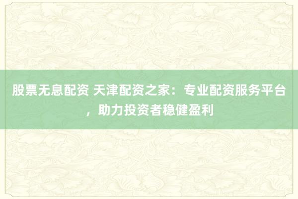 股票无息配资 天津配资之家：专业配资服务平台，助力投资者稳健盈利